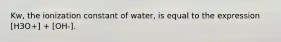 Kw, the ionization constant of water, is equal to the expression [H3O+] + [OH-].