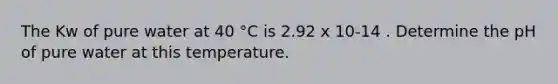 The Kw of pure water at 40 °C is 2.92 x 10-14 . Determine the pH of pure water at this temperature.