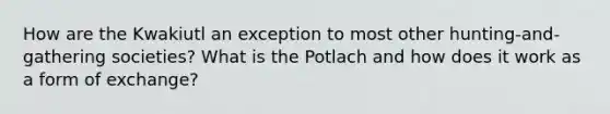 How are the Kwakiutl an exception to most other hunting-and-gathering societies? What is the Potlach and how does it work as a form of exchange?