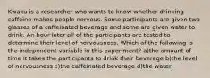 Kwaku is a researcher who wants to know whether drinking caffeine makes people nervous. Some participants are given two glasses of a caffeinated beverage and some are given water to drink. An hour later all of the participants are tested to determine their level of nervousness. Which of the following is the independent variable in this experiment? a)the amount of time it takes the participants to drink their beverage b)the level of nervousness c)the caffeinated beverage d)the water