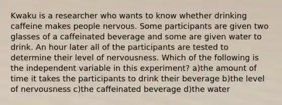 Kwaku is a researcher who wants to know whether drinking caffeine makes people nervous. Some participants are given two glasses of a caffeinated beverage and some are given water to drink. An hour later all of the participants are tested to determine their level of nervousness. Which of the following is the independent variable in this experiment? a)the amount of time it takes the participants to drink their beverage b)the level of nervousness c)the caffeinated beverage d)the water