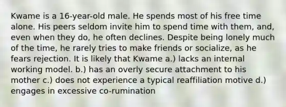 Kwame is a 16-year-old male. He spends most of his free time alone. His peers seldom invite him to spend time with them, and, even when they do, he often declines. Despite being lonely much of the time, he rarely tries to make friends or socialize, as he fears rejection. It is likely that Kwame a.) lacks an internal working model. b.) has an overly secure attachment to his mother c.) does not experience a typical reaffiliation motive d.) engages in excessive co-rumination