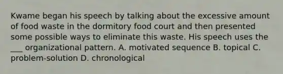 Kwame began his speech by talking about the excessive amount of food waste in the dormitory food court and then presented some possible ways to eliminate this waste. His speech uses the ___ organizational pattern. A. motivated sequence B. topical C. problem-solution D. chronological