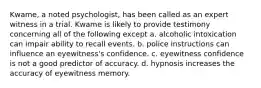 Kwame, a noted psychologist, has been called as an expert witness in a trial. Kwame is likely to provide testimony concerning all of the following except a. alcoholic intoxication can impair ability to recall events. b. police instructions can influence an eyewitness's confidence. c. eyewitness confidence is not a good predictor of accuracy. d. hypnosis increases the accuracy of eyewitness memory.