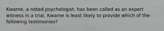 Kwame, a noted psychologist, has been called as an expert witness in a trial. Kwame is least likely to provide which of the following testimonies?
