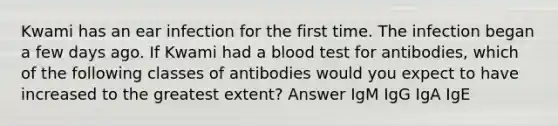 Kwami has an ear infection for the first time. The infection began a few days ago. If Kwami had a blood test for antibodies, which of the following classes of antibodies would you expect to have increased to the greatest extent? Answer IgM IgG IgA IgE