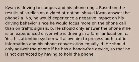 Kwan is driving to campus and his phone rings. Based on the results of studies on divided attention, should Kwan answer the phone? a. No, he would experience a negative impact on his driving behavior since he would focus more on the phone call than on traffic signals. b. He should only answer the phone if he is an experienced driver who is driving in a familiar location. c. Yes, his attention system will allow him to process both traffic information and his phone conversation equally. d. He should only answer the phone if he has a hands-free device, so that he is not distracted by having to hold the phone.