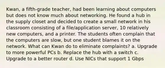 Kwan, a fifth-grade teacher, had been learning about computers but does not know much about networking. He found a hub in the supply closet and decided to create a small network in his classroom consisting of a file/application server, 10 relatively new computers, and a printer. The students often complain that the computers are slow, but one student blames it on the network. What can Kwan do to eliminate complaints? a. Upgrade to more powerful PCs b. Replace the hub with a switch c. Upgrade to a better router d. Use NICs that support 1 Gbps