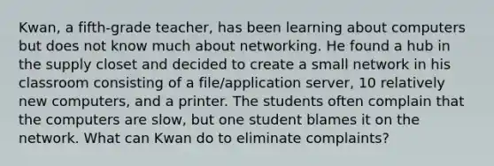 Kwan, a fifth-grade teacher, has been learning about computers but does not know much about networking. He found a hub in the supply closet and decided to create a small network in his classroom consisting of a file/application server, 10 relatively new computers, and a printer. The students often complain that the computers are slow, but one student blames it on the network. What can Kwan do to eliminate complaints?