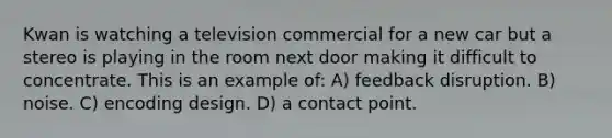 Kwan is watching a television commercial for a new car but a stereo is playing in the room next door making it difficult to concentrate. This is an example of: A) feedback disruption. B) noise. C) encoding design. D) a contact point.