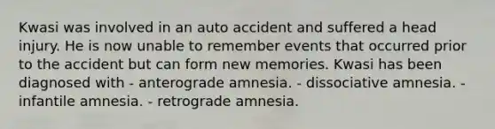 Kwasi was involved in an auto accident and suffered a head injury. He is now unable to remember events that occurred prior to the accident but can form new memories. Kwasi has been diagnosed with - anterograde amnesia. - <a href='https://www.questionai.com/knowledge/kz4bUs9Sqr-dissociative-amnesia' class='anchor-knowledge'>dissociative amnesia</a>. - infantile amnesia. - retrograde amnesia.