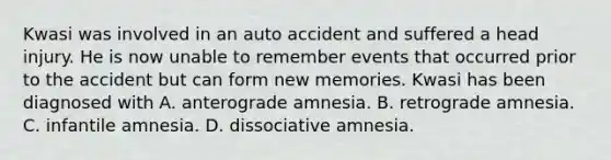 Kwasi was involved in an auto accident and suffered a head injury. He is now unable to remember events that occurred prior to the accident but can form new memories. Kwasi has been diagnosed with A. anterograde amnesia. B. retrograde amnesia. C. infantile amnesia. D. dissociative amnesia.