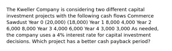 The Kweller Company is considering two different capital investment projects with the following cash flows Commerce Sawdust Year 0 (20,000) (18,000) Year 1 8,000 4,000 Year 2 6,000 8,000 Year 3 4,000 6,000 Year 4 3,000 3,000 As needed, the company uses a 4% interest rate for capital investment decisions. Which project has a better cash payback period?