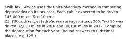 Kwik Taxi Service uses the units-of-activity method in computing depreciation on its taxicabs. Each cab is expected to be driven 145,000 miles. Taxi 10 cost 21,700 and is expected to have a salvage value of500. Taxi 10 was driven 32,000 miles in 2016 and 30,100 miles in 2017. Compute the depreciation for each year. (Round answers to 0 decimal places, e.g. 125.)