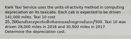 Kwik Taxi Service uses the units-of-activity method in computing depreciation on its taxicabs. Each cab is expected to be driven 141,000 miles. Taxi 10 cost 25,200 and is expected to have a salvage value of500. Taxi 10 was driven 28,000 miles in 2016 and 30,900 miles in 2017. Determine the depreciation cost.