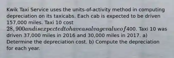 Kwik Taxi Service uses the units-of-activity method in computing depreciation on its taxicabs. Each cab is expected to be driven 157,000 miles. Taxi 10 cost 28,900 and is expected to have a salvage value of400. Taxi 10 was driven 37,000 miles in 2016 and 30,000 miles in 2017. a) Determine the depreciation cost. b) Compute the depreciation for each year.