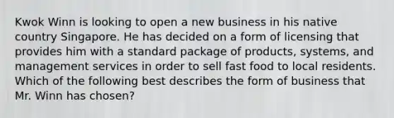 Kwok Winn is looking to open a new business in his native country Singapore. He has decided on a form of licensing that provides him with a standard package of products, systems, and management services in order to sell fast food to local residents. Which of the following best describes the form of business that Mr. Winn has chosen?