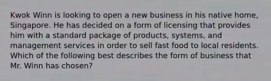 Kwok Winn is looking to open a new business in his native home, Singapore. He has decided on a form of licensing that provides him with a standard package of products, systems, and management services in order to sell fast food to local residents. Which of the following best describes the form of business that Mr. Winn has chosen?