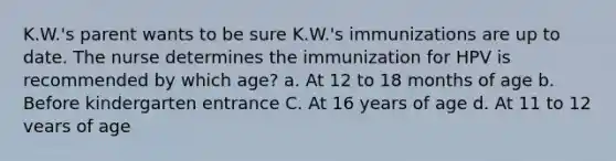 K.W.'s parent wants to be sure K.W.'s immunizations are up to date. The nurse determines the immunization for HPV is recommended by which age? a. At 12 to 18 months of age b. Before kindergarten entrance C. At 16 years of age d. At 11 to 12 vears of age