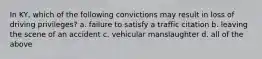 In KY, which of the following convictions may result in loss of driving privileges? a. failure to satisfy a traffic citation b. leaving the scene of an accident c. vehicular manslaughter d. all of the above