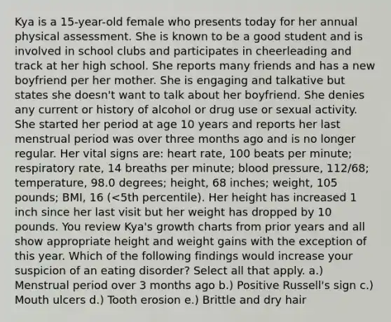 Kya is a 15-year-old female who presents today for her annual physical assessment. She is known to be a good student and is involved in school clubs and participates in cheerleading and track at her high school. She reports many friends and has a new boyfriend per her mother. She is engaging and talkative but states she doesn't want to talk about her boyfriend. She denies any current or history of alcohol or drug use or sexual activity. She started her period at age 10 years and reports her last menstrual period was over three months ago and is no longer regular. Her vital signs are: heart rate, 100 beats per minute; respiratory rate, 14 breaths per minute; blood pressure, 112/68; temperature, 98.0 degrees; height, 68 inches; weight, 105 pounds; BMI, 16 (<5th percentile). Her height has increased 1 inch since her last visit but her weight has dropped by 10 pounds. You review Kya's growth charts from prior years and all show appropriate height and weight gains with the exception of this year. Which of the following findings would increase your suspicion of an eating disorder? Select all that apply. a.) Menstrual period over 3 months ago b.) Positive Russell's sign c.) Mouth ulcers d.) Tooth erosion e.) Brittle and dry hair