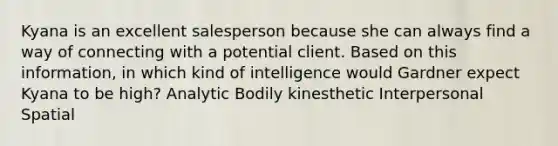 Kyana is an excellent salesperson because she can always find a way of connecting with a potential client. Based on this information, in which kind of intelligence would Gardner expect Kyana to be high? Analytic Bodily kinesthetic Interpersonal Spatial