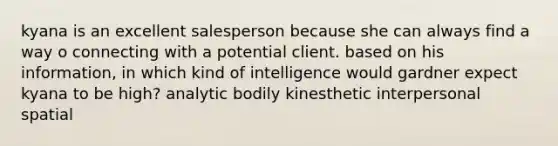 kyana is an excellent salesperson because she can always find a way o connecting with a potential client. based on his information, in which kind of intelligence would gardner expect kyana to be high? analytic bodily kinesthetic interpersonal spatial