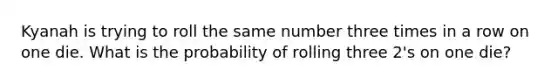 Kyanah is trying to roll the same number three times in a row on one die. What is the probability of rolling three 2's on one die?