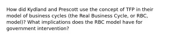 How did Kydland and Prescott use the concept of TFP in their model of <a href='https://www.questionai.com/knowledge/klF6irG5Go-business-cycle' class='anchor-knowledge'>business cycle</a>s (the Real Business Cycle, or RBC, model)? What implications does the RBC model have for government intervention?