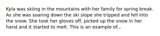 Kyla was skiing in the mountains with her family for spring break. As she was soaring down the ski slope she tripped and fell into the snow. She took her gloves off, picked up the snow in her hand and it started to melt. This is an example of...