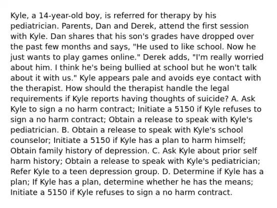 Kyle, a 14-year-old boy, is referred for therapy by his pediatrician. Parents, Dan and Derek, attend the first session with Kyle. Dan shares that his son's grades have dropped over the past few months and says, "He used to like school. Now he just wants to play games online." Derek adds, "I'm really worried about him. I think he's being bullied at school but he won't talk about it with us." Kyle appears pale and avoids eye contact with the therapist. How should the therapist handle the legal requirements if Kyle reports having thoughts of suicide? A. Ask Kyle to sign a no harm contract; Initiate a 5150 if Kyle refuses to sign a no harm contract; Obtain a release to speak with Kyle's pediatrician. B. Obtain a release to speak with Kyle's school counselor; Initiate a 5150 if Kyle has a plan to harm himself; Obtain family history of depression. C. Ask Kyle about prior self harm history; Obtain a release to speak with Kyle's pediatrician; Refer Kyle to a teen depression group. D. Determine if Kyle has a plan; If Kyle has a plan, determine whether he has the means; Initiate a 5150 if Kyle refuses to sign a no harm contract.