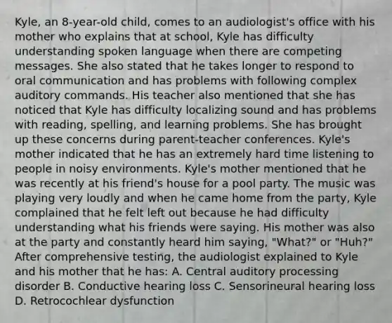 Kyle, an 8-year-old child, comes to an audiologist's office with his mother who explains that at school, Kyle has difficulty understanding spoken language when there are competing messages. She also stated that he takes longer to respond to oral communication and has problems with following complex auditory commands. His teacher also mentioned that she has noticed that Kyle has difficulty localizing sound and has problems with reading, spelling, and learning problems. She has brought up these concerns during parent-teacher conferences. Kyle's mother indicated that he has an extremely hard time listening to people in noisy environments. Kyle's mother mentioned that he was recently at his friend's house for a pool party. The music was playing very loudly and when he came home from the party, Kyle complained that he felt left out because he had difficulty understanding what his friends were saying. His mother was also at the party and constantly heard him saying, "What?" or "Huh?" After comprehensive testing, the audiologist explained to Kyle and his mother that he has: A. Central auditory processing disorder B. Conductive hearing loss C. Sensorineural hearing loss D. Retrocochlear dysfunction