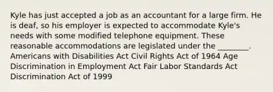 Kyle has just accepted a job as an accountant for a large firm. He is deaf, so his employer is expected to accommodate Kyle's needs with some modified telephone equipment. These reasonable accommodations are legislated under the ________. Americans with Disabilities Act Civil Rights Act of 1964 Age Discrimination in Employment Act Fair Labor Standards Act Discrimination Act of 1999