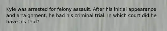 Kyle was arrested for felony assault. After his initial appearance and arraignment, he had his criminal trial. In which court did he have his trial?