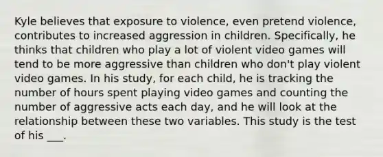 Kyle believes that exposure to violence, even pretend violence, contributes to increased aggression in children. Specifically, he thinks that children who play a lot of violent video games will tend to be more aggressive than children who don't play violent video games. In his study, for each child, he is tracking the number of hours spent playing video games and counting the number of aggressive acts each day, and he will look at the relationship between these two variables. This study is the test of his ___.