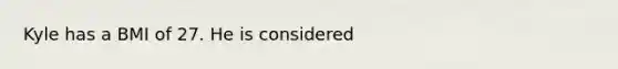 Kyle has a BMI of 27. He is considered