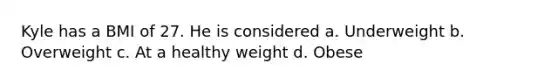 Kyle has a BMI of 27. He is considered a. Underweight b. Overweight c. At a healthy weight d. Obese