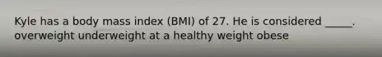 Kyle has a body mass index (BMI) of 27. He is considered _____. overweight underweight at a healthy weight obese