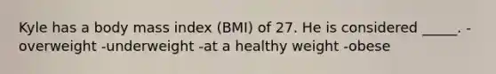 Kyle has a body mass index (BMI) of 27. He is considered _____. -overweight -underweight -at a healthy weight -obese