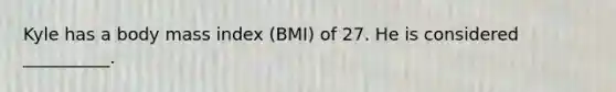 Kyle has a body mass index (BMI) of 27. He is considered __________.