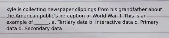 Kyle is collecting newspaper clippings from his grandfather about the American public's perception of World War II. This is an example of ______. a. Tertiary data b. Interactive data c. Primary data d. Secondary data