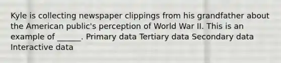 Kyle is collecting newspaper clippings from his grandfather about the American public's perception of World War II. This is an example of ______. Primary data Tertiary data Secondary data Interactive data