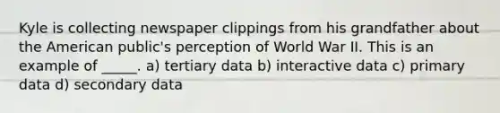 Kyle is collecting newspaper clippings from his grandfather about the American public's perception of World War II. This is an example of _____. a) tertiary data b) interactive data c) primary data d) secondary data