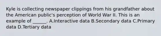 Kyle is collecting newspaper clippings from his grandfather about the American public's perception of World War II. This is an example of ______. A.Interactive data B.Secondary data C.Primary data D.Tertiary data