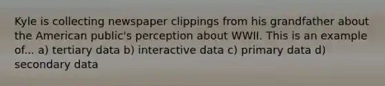 Kyle is collecting newspaper clippings from his grandfather about the American public's perception about WWII. This is an example of... a) tertiary data b) interactive data c) primary data d) secondary data