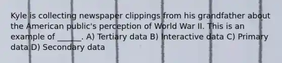 Kyle is collecting newspaper clippings from his grandfather about the American public's perception of World War II. This is an example of ______. A) Tertiary data B) Interactive data C) Primary data D) Secondary data