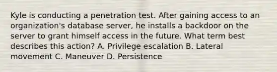 Kyle is conducting a penetration test. After gaining access to an organization's database server, he installs a backdoor on the server to grant himself access in the future. What term best describes this action? A. Privilege escalation B. Lateral movement C. Maneuver D. Persistence