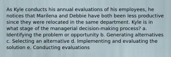 As Kyle conducts his annual evaluations of his employees, he notices that Marilena and Debbie have both been less productive since they were relocated in the same department. Kyle is in what stage of the managerial decision-making process? a. Identifying the problem or opportunity b. Generating alternatives c. Selecting an alternative d. Implementing and evaluating the solution e. Conducting evaluations