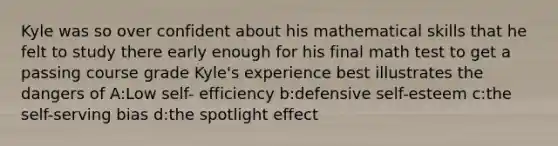 Kyle was so over confident about his mathematical skills that he felt to study there early enough for his final math test to get a passing course grade Kyle's experience best illustrates the dangers of A:Low self- efficiency b:defensive self-esteem c:<a href='https://www.questionai.com/knowledge/kLoRaLqQ5G-the-self' class='anchor-knowledge'>the self</a>-serving bias d:the spotlight effect