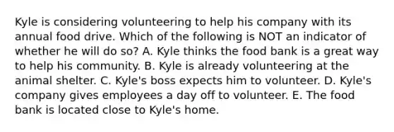 Kyle is considering volunteering to help his company with its annual food drive. Which of the following is NOT an indicator of whether he will do so? A. Kyle thinks the food bank is a great way to help his community. B. Kyle is already volunteering at the animal shelter. C. Kyle's boss expects him to volunteer. D. Kyle's company gives employees a day off to volunteer. E. The food bank is located close to Kyle's home.